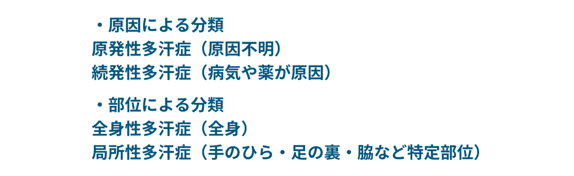 原因による分類：原発性多汗症（原因不明）、続発性多汗症（病気や薬が原因）。部位による分類：全身性多汗症（全身）、局所性多汗症（手のひら・足の裏・脇など得テウ部位）